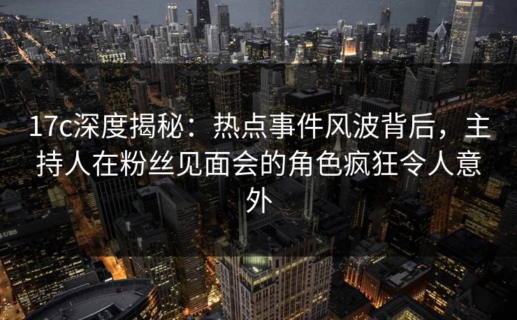 17c深度揭秘:热点事件风波背后,主持人在粉丝见面会的角色疯狂令人意外 17c深度揭秘:热点事件风波背后,主持人在粉丝见面会的角色疯狂令人意外