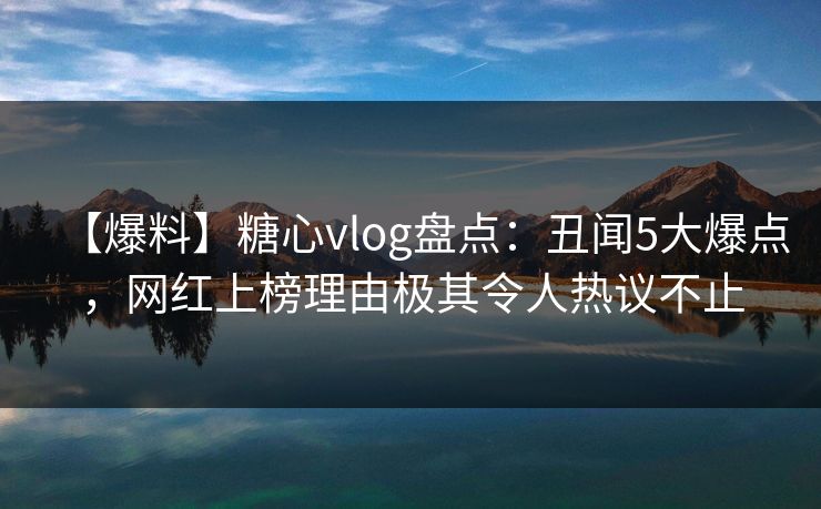 【爆料】糖心vlog盘点：丑闻5大爆点，网红上榜理由极其令人热议不止