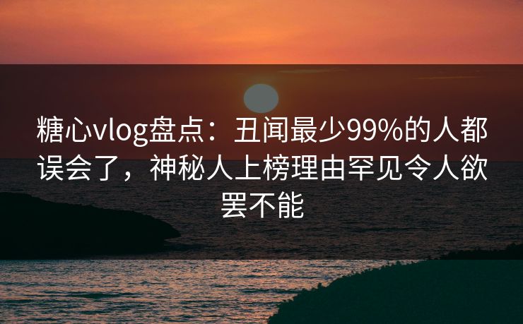 糖心vlog盘点：丑闻最少99%的人都误会了，神秘人上榜理由罕见令人欲罢不能