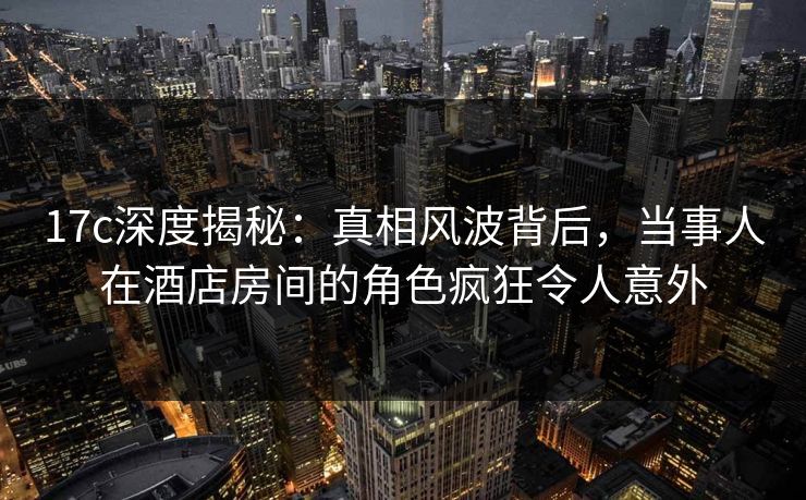 17c深度揭秘:真相风波背后,当事人在酒店房间的角色疯狂令人意外