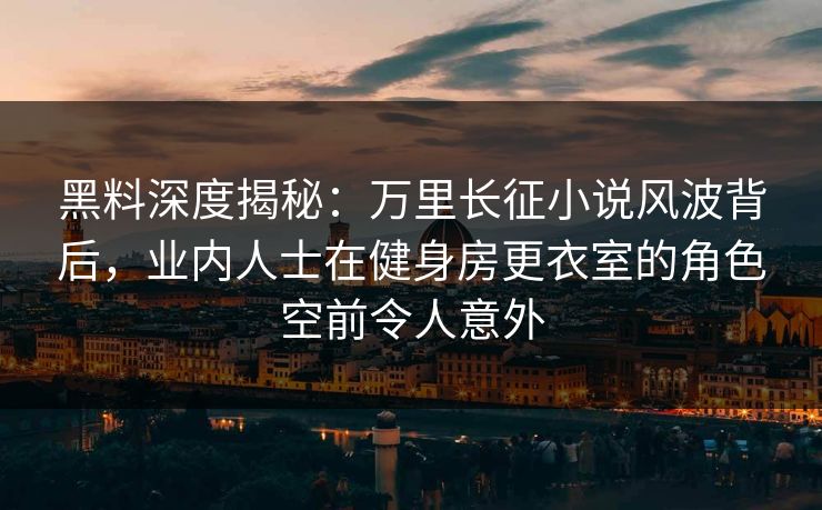 黑料深度揭秘：万里长征小说风波背后，业内人士在健身房更衣室的角色空前令人意外