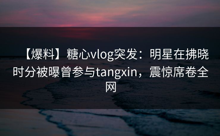 【爆料】糖心vlog突发：明星在拂晓时分被曝曾参与tangxin，震惊席卷全网