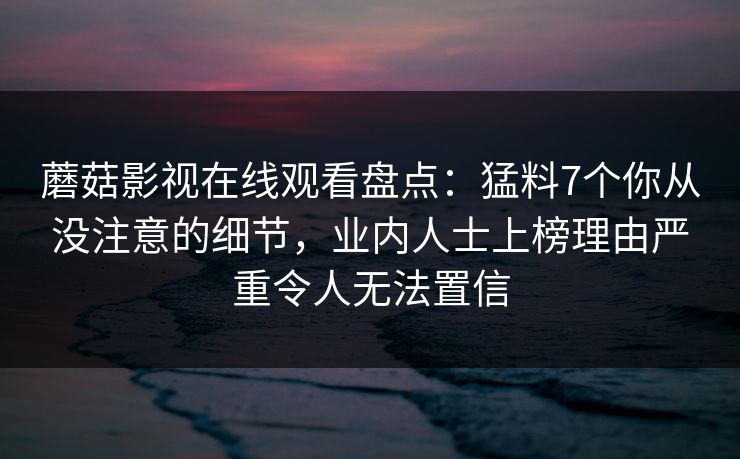 蘑菇影视在线观看盘点：猛料7个你从没注意的细节，业内人士上榜理由严重令人无法置信