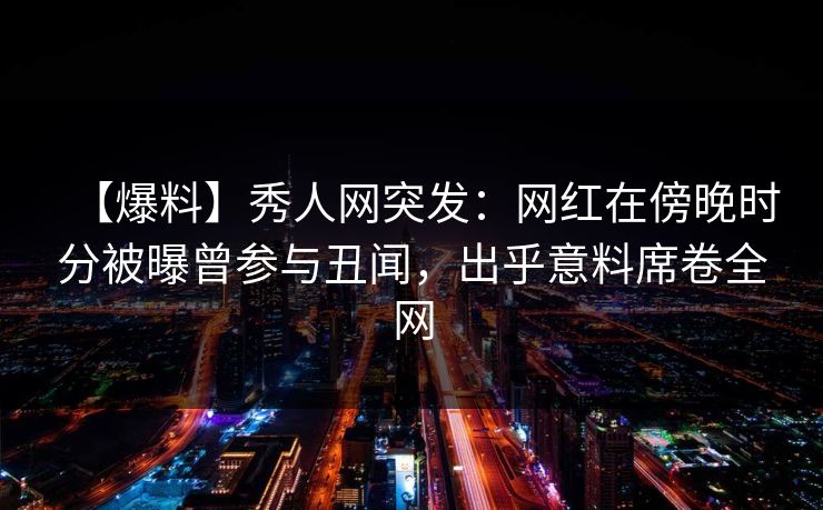 【爆料】秀人网突发：网红在傍晚时分被曝曾参与丑闻，出乎意料席卷全网