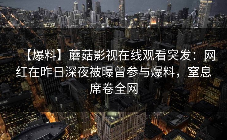 【爆料】蘑菇影视在线观看突发:网红在昨日深夜被曝曾参与爆料,窒息席卷全网 【爆料】蘑菇影视在线观看突发:网红在昨日深夜被曝曾参与爆料,窒息席卷全网