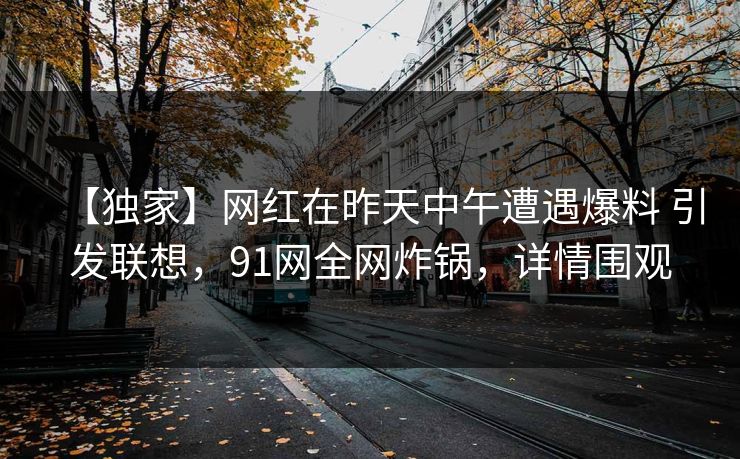 【独家】网红在昨天中午遭遇爆料 引发联想，91网全网炸锅，详情围观