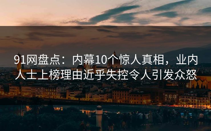 91网盘点：内幕10个惊人真相，业内人士上榜理由近乎失控令人引发众怒