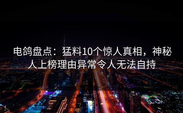 电鸽盘点：猛料10个惊人真相，神秘人上榜理由异常令人无法自持
