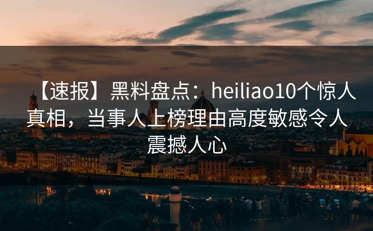 【速报】黑料盘点：heiliao10个惊人真相，当事人上榜理由高度敏感令人震撼人心