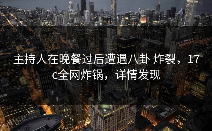 主持人在晚餐过后遭遇八卦 炸裂，17c全网炸锅，详情发现