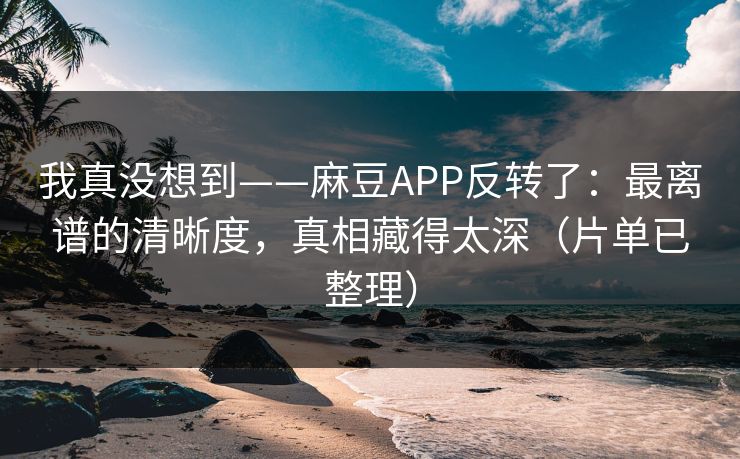我真没想到——麻豆APP反转了：最离谱的清晰度，真相藏得太深（片单已整理）