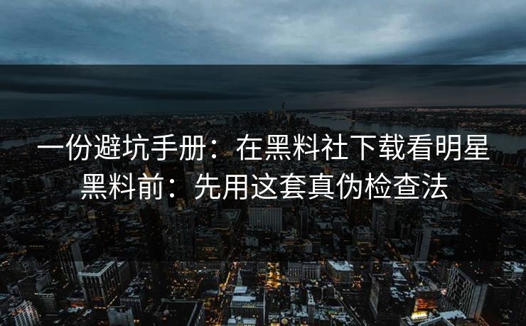 一份避坑手册：在黑料社下载看明星黑料前：先用这套真伪检查法