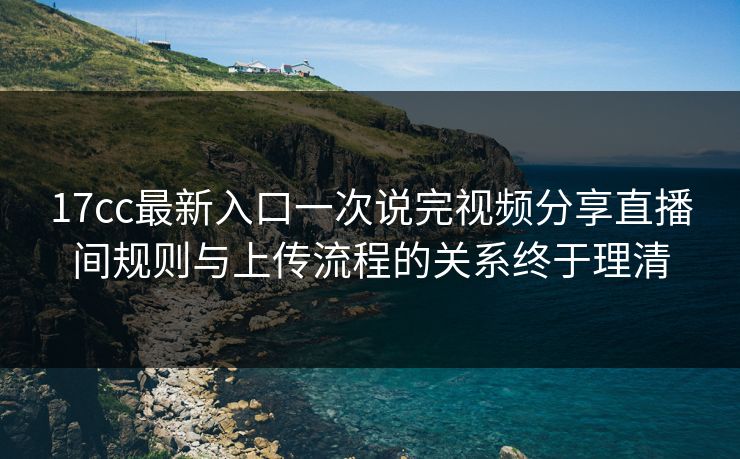 17cc最新入口一次说完视频分享直播间规则与上传流程的关系终于理清