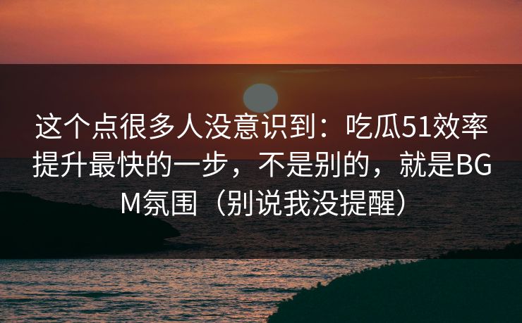 这个点很多人没意识到：吃瓜51效率提升最快的一步，不是别的，就是BGM氛围（别说我没提醒）