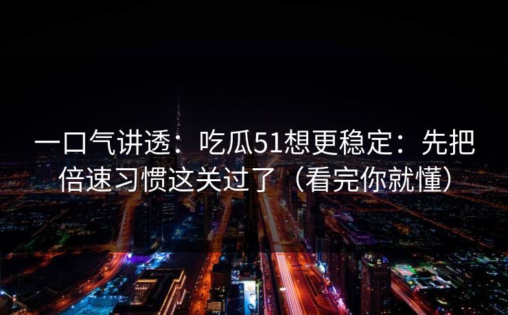 一口气讲透：吃瓜51想更稳定：先把倍速习惯这关过了（看完你就懂）