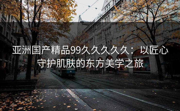 亚洲国产精品99久久久久久:以匠心守护肌肤的东方美学之旅 亚洲国产精品99久久久久久:以匠心守护肌肤的东方美学之旅