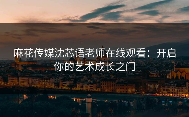 麻花传媒沈芯语老师在线观看:开启你的艺术成长之门 麻花传媒沈芯语老师在线观看:开启你的艺术成长之门