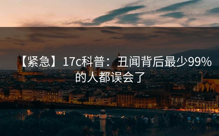 【紧急】17c科普：丑闻背后最少99%的人都误会了