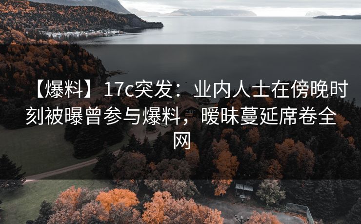 【爆料】17c突发：业内人士在傍晚时刻被曝曾参与爆料，暧昧蔓延席卷全网
