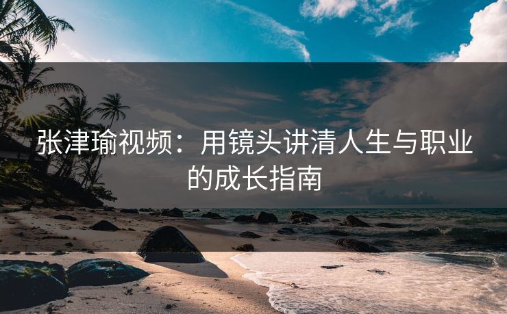 张津瑜视频：用镜头讲清人生与职业的成长指南