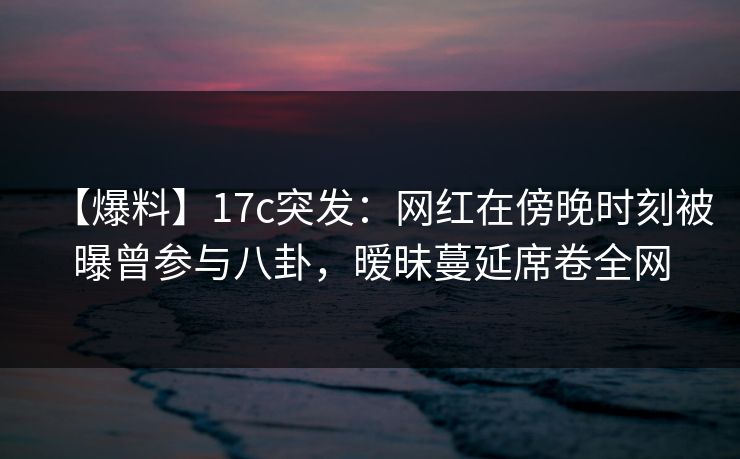 【爆料】17c突发：网红在傍晚时刻被曝曾参与八卦，暧昧蔓延席卷全网