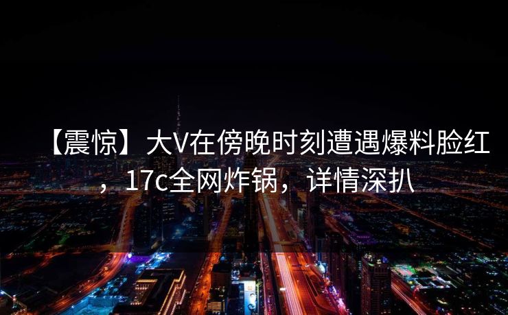 【震惊】大V在傍晚时刻遭遇爆料脸红，17c全网炸锅，详情深扒