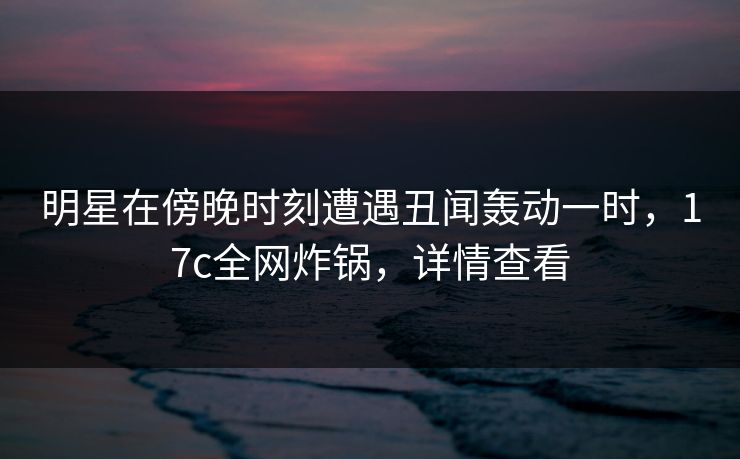 明星在傍晚时刻遭遇丑闻轰动一时，17c全网炸锅，详情查看