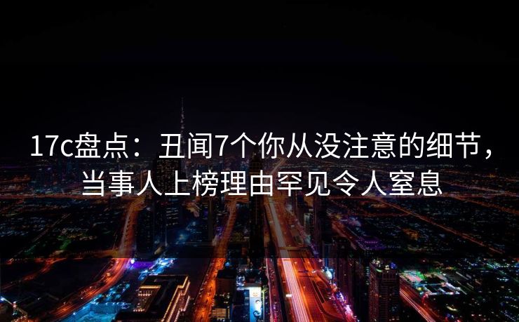 17c盘点:丑闻7个你从没注意的细节,当事人上榜理由罕见令人窒息 17c盘点:丑闻7个你从没注意的细节,当事人上榜理由罕见令人窒息
