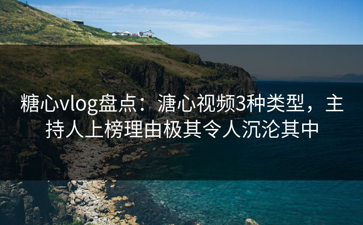 糖心vlog盘点：溏心视频3种类型，主持人上榜理由极其令人沉沦其中