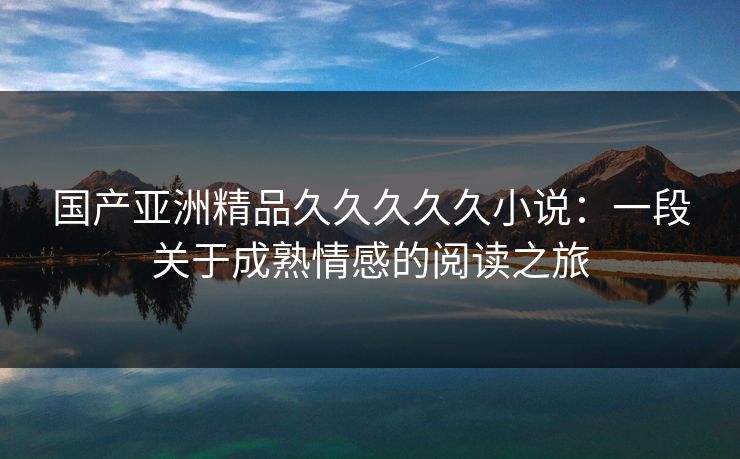 国产亚洲精品久久久久久小说：一段关于成熟情感的阅读之旅