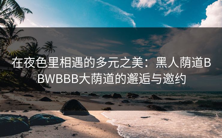在夜色里相遇的多元之美：黑人荫道BBWBBB大荫道的邂逅与邀约