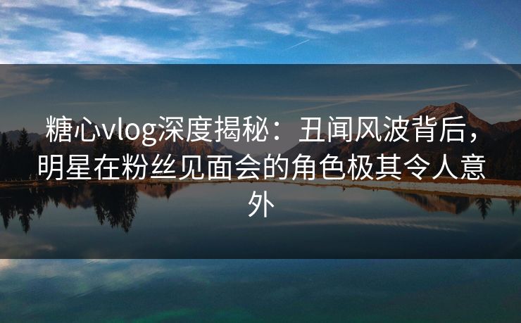 糖心vlog深度揭秘:丑闻风波背后,明星在粉丝见面会的角色极其令人意外 糖心vlog深度揭秘:丑闻风波背后,明星在粉丝见面会的角色极其令人意外