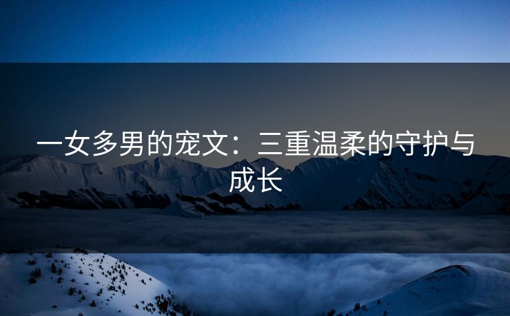 一女多男的宠文：三重温柔的守护与成长