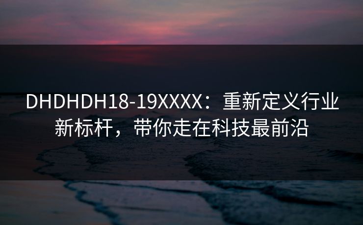 DHDHDH18-19XXXX:重新定义行业新标杆,带你走在科技最前沿 DHDHDH18-19XXXX:重新定义行业新标杆,带你走在科技最前沿