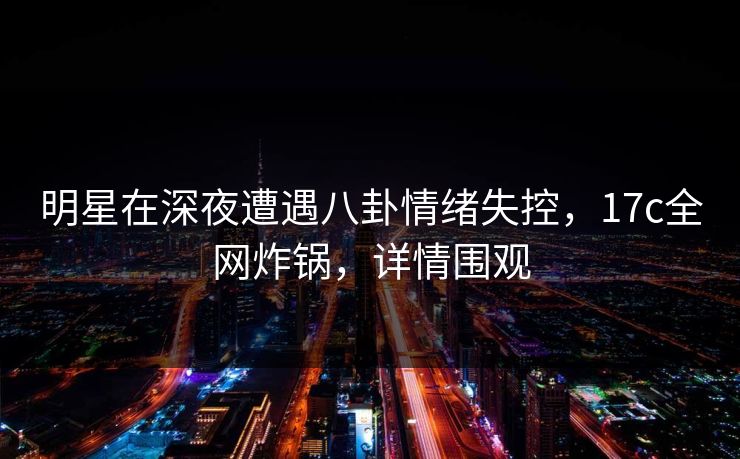 明星在深夜遭遇八卦情绪失控，17c全网炸锅，详情围观