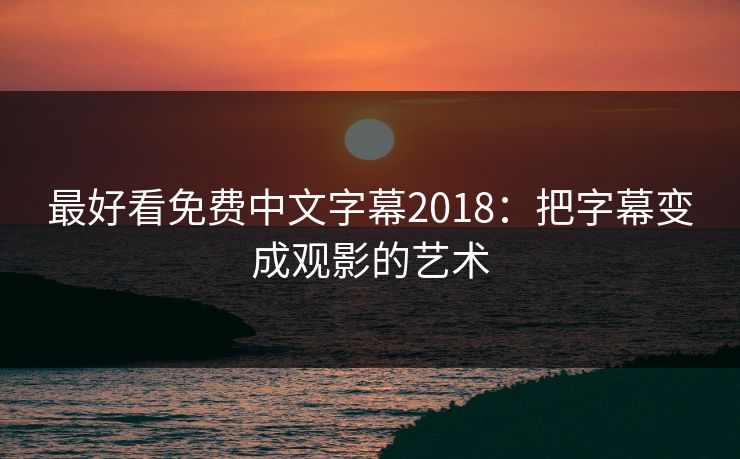 最好看免费中文字幕2018:把字幕变成观影的艺术 最好看免费中文字幕2018:把字幕变成观影的艺术