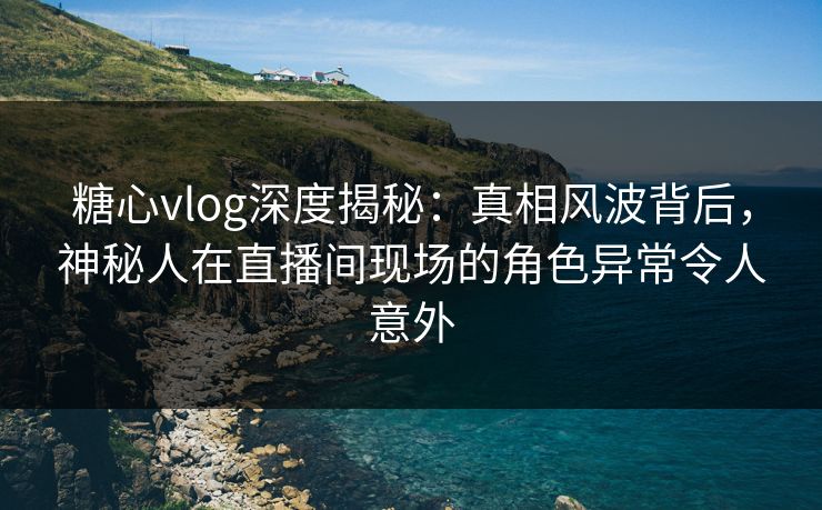 糖心vlog深度揭秘：真相风波背后，神秘人在直播间现场的角色异常令人意外