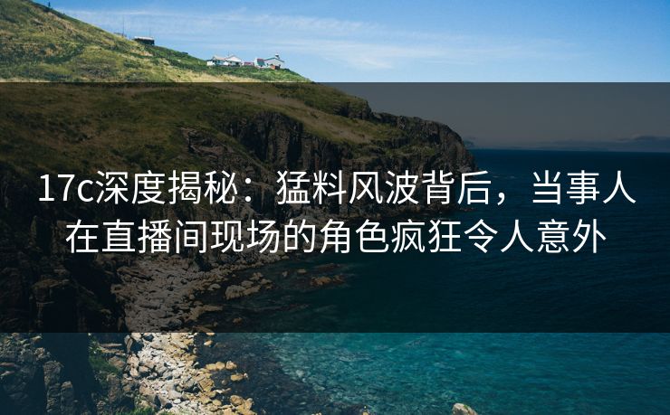 17c深度揭秘：猛料风波背后，当事人在直播间现场的角色疯狂令人意外