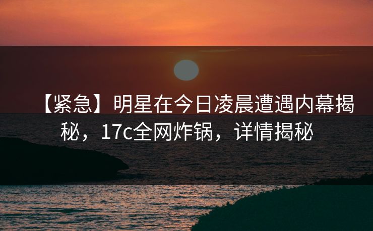 【紧急】明星在今日凌晨遭遇内幕揭秘,17c全网炸锅,详情揭秘 【紧急】明星在今日凌晨遭遇内幕揭秘,17c全网炸锅,详情揭秘