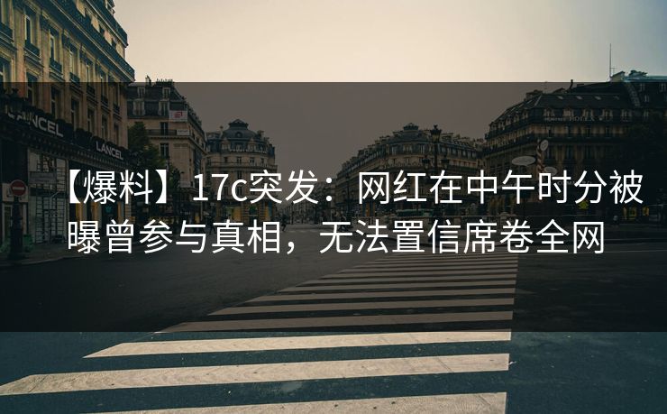 【爆料】17c突发：网红在中午时分被曝曾参与真相，无法置信席卷全网