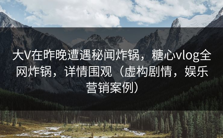 大V在昨晚遭遇秘闻炸锅,糖心vlog全网炸锅,详情围观(虚构剧情,娱乐营销案例) 大V在昨晚遭遇秘闻炸锅,糖心vlog全网炸锅,详情围观(虚构剧情,娱乐营销案例)