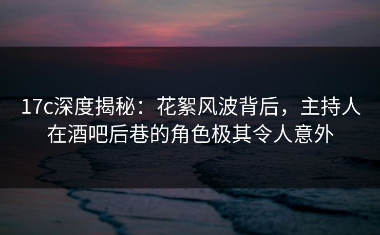 17c深度揭秘:花絮风波背后,主持人在酒吧后巷的角色极其令人意外 17c深度揭秘:花絮风波背后,主持人在酒吧后巷的角色极其令人意外