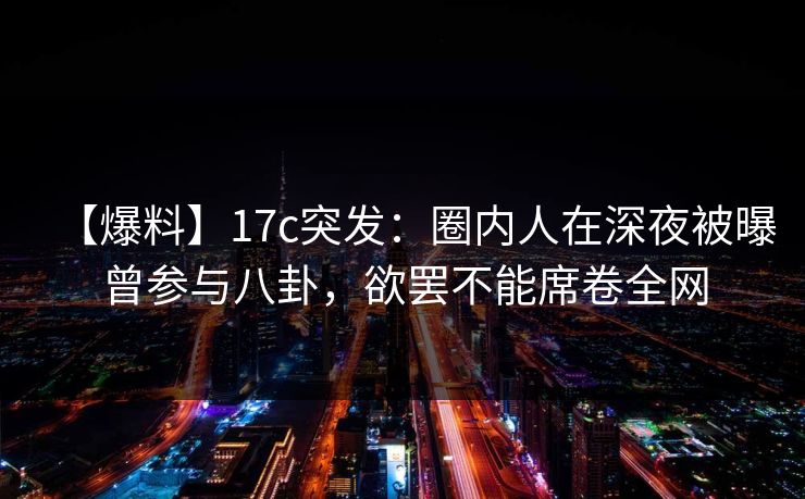 【爆料】17c突发：圈内人在深夜被曝曾参与八卦，欲罢不能席卷全网