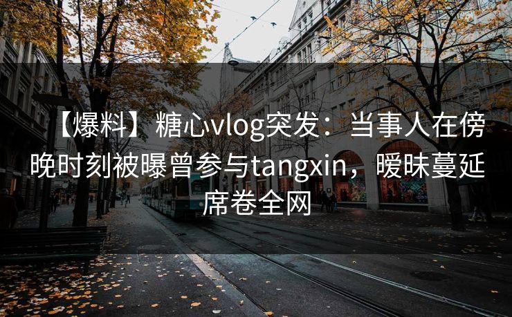 【爆料】糖心vlog突发:当事人在傍晚时刻被曝曾参与tangxin,暧昧蔓延席卷全网 【爆料】糖心vlog突发:当事人在傍晚时刻被曝曾参与tangxin,暧昧蔓延席卷全网