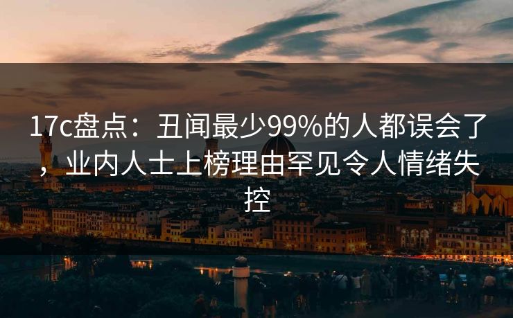 17c盘点:丑闻最少99%的人都误会了,业内人士上榜理由罕见令人情绪失控 17c盘点:丑闻最少99%的人都误会了,业内人士上榜理由罕见令人情绪失控