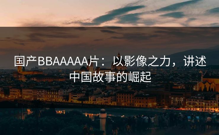 国产BBAAAAA片：以影像之力，讲述中国故事的崛起