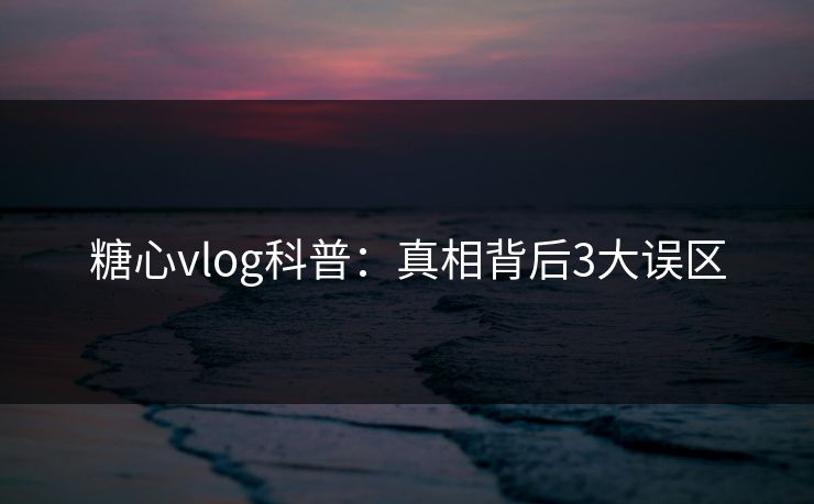 糖心vlog科普：真相背后3大误区