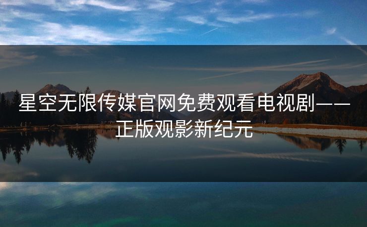 星空无限传媒官网免费观看电视剧——正版观影新纪元
