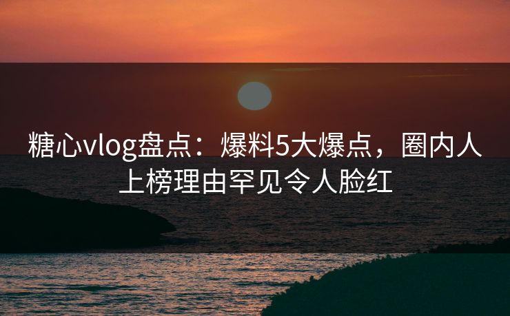 糖心vlog盘点:爆料5大爆点,圈内人上榜理由罕见令人脸红 糖心vlog盘点:爆料5大爆点,圈内人上榜理由罕见令人脸红