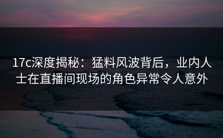 17c深度揭秘:猛料风波背后,业内人士在直播间现场的角色异常令人意外 17c深度揭秘:猛料风波背后,业内人士在直播间现场的角色异常令人意外